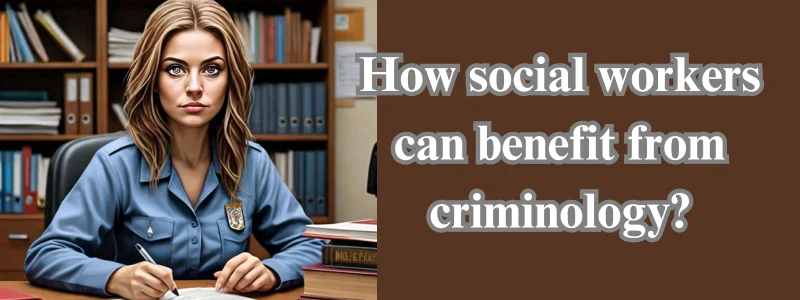 How social workers can benefit from criminology?